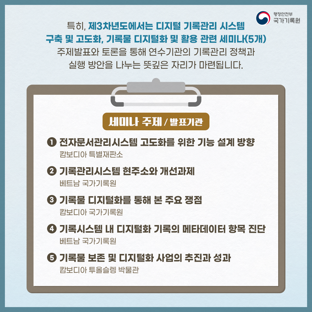 특히, 제3차년도에서는 디지털 기록관리 시스템 구축 및 고도화, 기록물 디지털화 및 활용 관련 세미나(5개) 주제발표와 토론을 통해 연수기관의 기록관리 정책과 실행 방안을 이야기 나누는 뜻깊은 자리가 마련됩니다.  세미나 주제/ 발표기관 1. 전자문서관리시스템 고도화를 위한 기능 설계 방향_캄보디아 특별재판소 2. 기록관리시스템 현주소와 개선과제_베트남 국가기록원 3. 기록물 디지털화를 통해 본 주요 쟁점_캄보디아 국가기록원 4. 기록시스템 내 디지털화 기록의 메타데이터 항목 진단_베트남 국가기록원 5. 기록물의 보존 및 디지털화 사업의 추진과 성과_캄보디아 투올슬렝 박물관