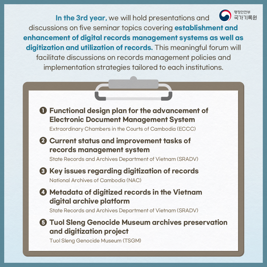 In the 3rd year,  we will hold presentations and discussions on five seminar topics covering establishment and enhancement of digital records management systems as well as digitization and utilization of records. This meaningful forum will facilitate discussions on records management policies and implementation strategies tailored to each institutions.   1. Functional design plan for the advancement of Electronic Document Management System_Extraordinary Chambers in the Courts of Cambodia (ECCC) 2. Current status and improvement tasks of records management system_State Records and Archives Department of Vietnam (SRADV) 3. Key issues regarding digitization of records_National Archives of Cambodia (NAC) 4. Metadata of digitized records in the Vietnam digital archive platform_State Records and Archives Department of Vietnam (SRADV) 5. Tuol Sleng Genocide Museum archives preservation and digitization project_Tuol Sleng Genocide Museum (TSGM)