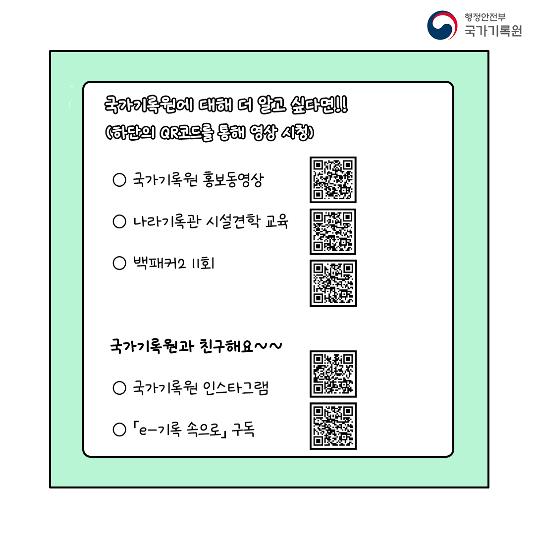 국가기록원의 중요기록물(복제본)을 직접 볼 수 있는 전시관 (성남, 대전, 부산)으로 많이 많이 놀러 오세요~국가기록원은 앞으로도 국가기록관리를 위해 더욱 힘쓰도록 하겠습니다~! 100주년이 될 때까지 잘 지켜봐 주세요! 국가기록원에 대해 더 알고 싶다면!! (하단의 QR코드를 통해 영상 시청) ○ 국가기록원 홍보동영상  ○ 나라기록관 시설견학 교육, 백패커2 11회  국가기록원과 친구해요~~  ○ 국가기록원 인스타그램  ○ 「e-기록 속으로」 구독
