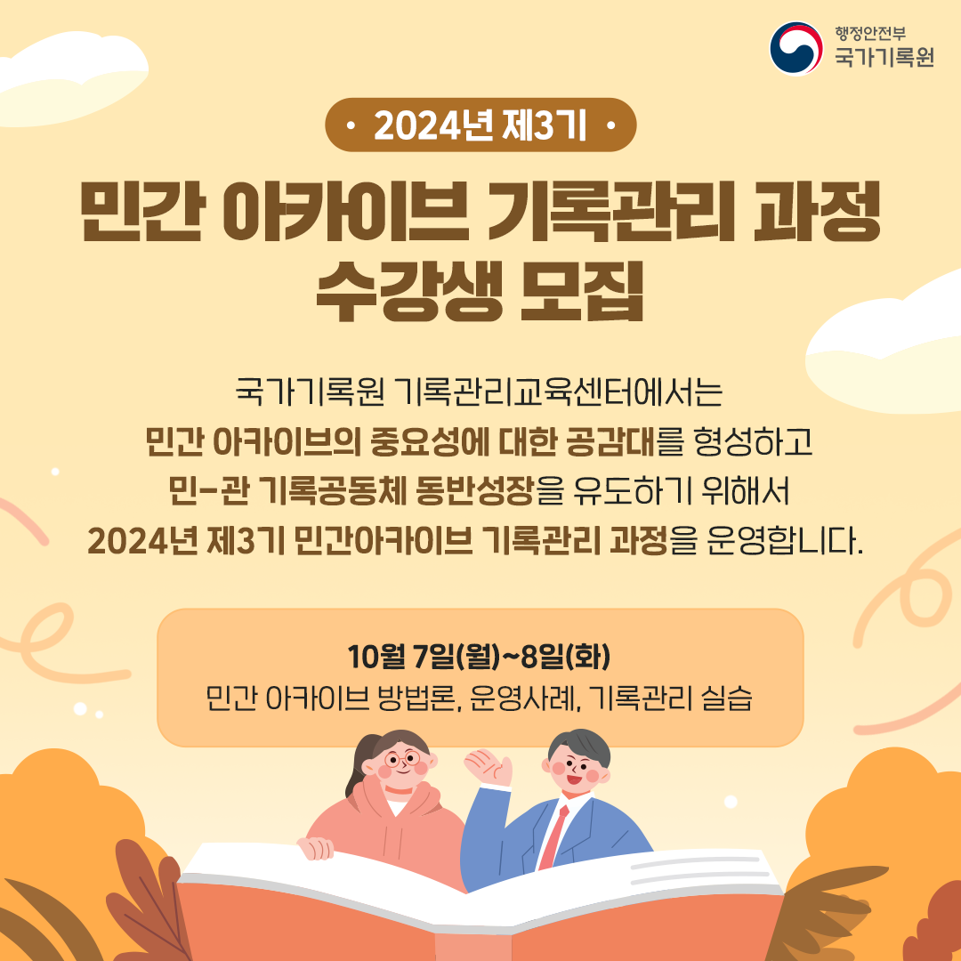 2024년 제3기 민간 아카이브 기록관리 과정 수강생 모집  국가기록원 기록관리교육센터에서는 민간 아카이브의 중요성에 대한 공감대를 형성하고 민-관 기록공동체 동반성장을 유도하기 위해서 2024년 제3기 민간아카이브 기록관리 과정을 운영합니다.  (10월 7일(월)~8일(화)) 민간 아카이브 방법론, 운영사례, 기록관리 실습