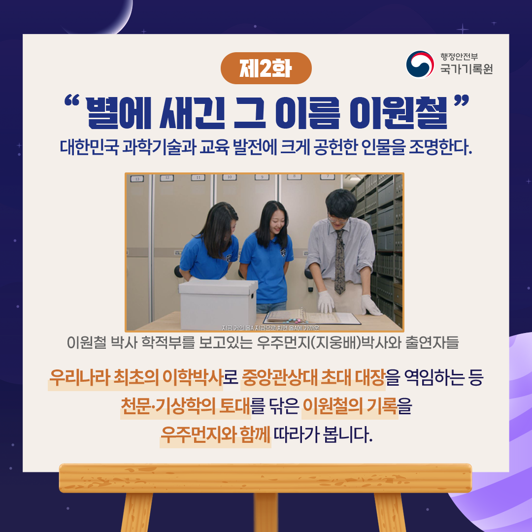 「제2화, 별에 새긴 그 이름 이원철」 대한민국 과학기술과 교육 발전에 크게 공헌한 인물을 조명한다.  이원철 박사 학적부를 보고있는 우주먼지(지웅배)박사와 출연자들  우리나라 최초의 이학박사로 중앙관상대 초대 대장을 역임하는 등 천문·기상학의 토대를 닦은 이원철의 기록을  우주먼지와 함께 따라가 봅니다.