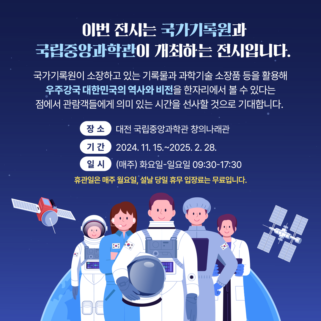 이번 전시는 국가기록원과 국립중앙과학관이 공동으로 개최합니다. 국가기록원 소장 기록물과 과학기술 소장품 등을 활용해, 우주강국 대한민국의 역사와 비전을 한자리에서 볼 수 있는 의미 있는 시간이 되길 기대합니다.   장소: 대전 국립중앙과학관 창의나래관 기간: 2024.11.15.~2025.2.28. 일시: (매주)화요일∼일요일 09:30∼17:30(입장료 무료) 휴관일은 매주 월요일, 설날 당일 휴무