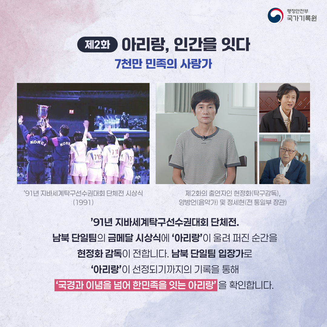 제2화 아리랑, 인간을 잇다 7천만 민족의 사랑가 ‘91년 지바세계탁구선수권대회 단체전 시상식(1991) 제2화의 출연자인 현정화(탁구감독), 양방언(음악가) 및 정세현(전 통일부 장관) ‘91년 지바세계탁구선수권대회 단체전. 남북단일팀이 금메달을 시상하며 아리랑이 울려퍼지는 감동적인 순간을 현정화 감독이 소개하며 남북단일팀 입장가*로 아리랑이 선정 되기까지의 남북이 오고 간 기록을 통해 ‘국경과 이념을 초월해 한민족을 잇는 아리랑’을 확인합니다.