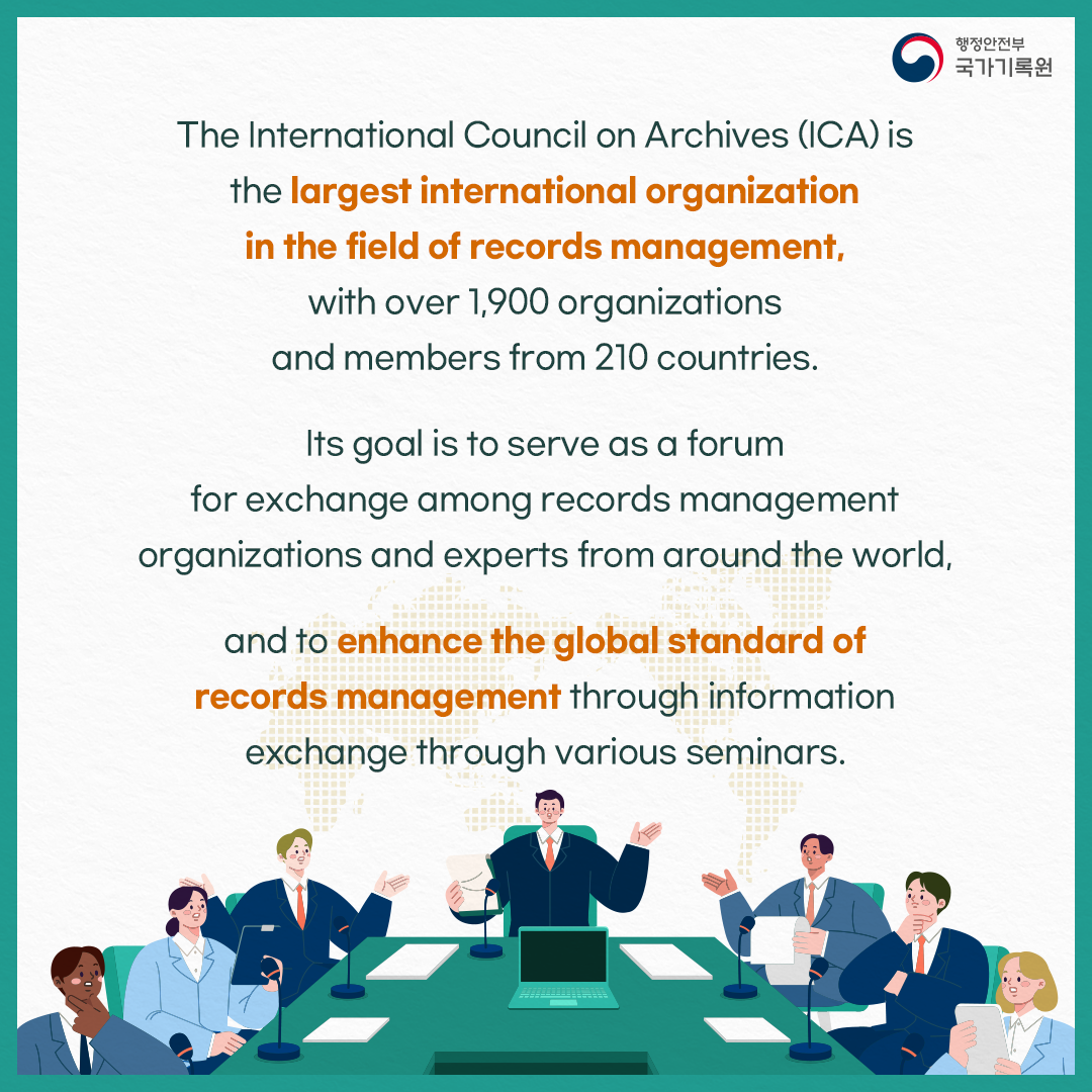 The International Council on Archives (ICA) is the largest international organization in the field of records management, with over 1,900 organizations and members from 210 countries. Its goal is to serve as a forum for exchange among records management organizations and experts from around the world, and to enhance the global standard of records management through infomation exchange through various seminars.