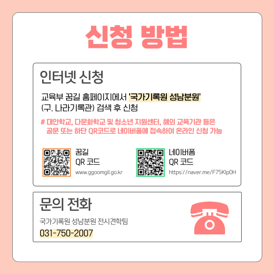 신청 방법  인터넷 신청 교육부 꿈길 홈페이지에서 '국가기록원 성남분원' (구.나라기록관) 검색 후 신청  대안학교, 다문화학교 및 청소년 지원센터, 해외 교육기관 등은 공문 또는 하단 QR코드로 네이버폼에 접속하여 온라인 신청 가능  꿈길 QR 코드 (이미지) www.ggoomgil.go.kr 네이버폼 QR 코드 (이미지) https://naver.me/F75Klp0H)  문의전화 국가기록원 성남분원 전시견학팀 031-750-2007