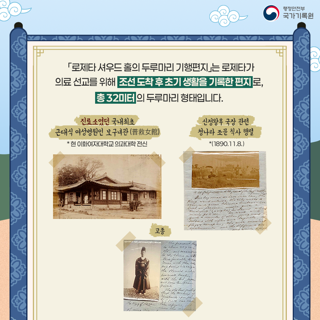 「로제타 셔우드 홀의 두루마리 기행편지」는 로제타가 의료 선교를 위해  조선 도착 후 초기 생활을 기록한 편지로, 총 32미터의 두루마리 형태입니다.  [사진들] 1. 진료소였던 국내 최초 근대식 여성병원인 보구녀관* (普救女館)   * 현 이화여자대학교 의과대학 전신 2. 신정왕후 국장 관련 청나라 조문 칙사 행렬 (1890.11.8)* 고종