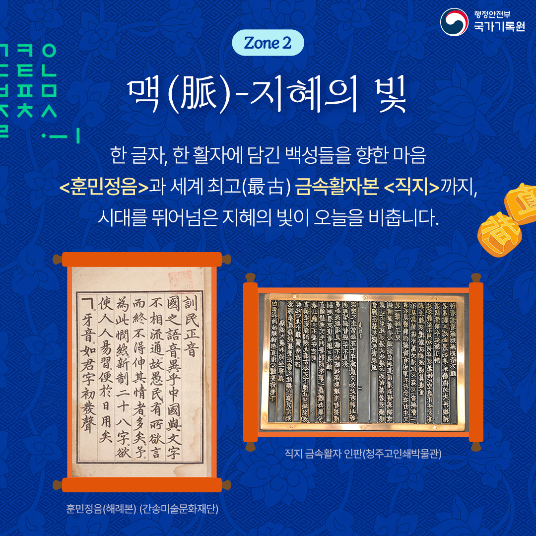 행정안전부 국가기록원 Zone 2 맥(脈)-지혜의 빛 한 글자, 한 활자에 담긴 백성들을 향한 마음 <훈민정음>과 세계 최고(最古) 금속활자본 <직지>까지, 시대를 뛰어넘은 지혜의 빛이 오늘을 비춥니다.  훈민정음(해례본) (간송미술문화재단) 직지 금속활자 인판(청주고인쇄박물관)
