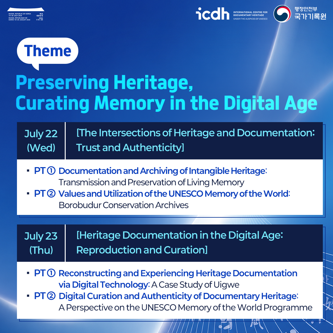 Theme: Preserving Heritage, Curating Memory in the Digital Age  July 22 (Wed) | [The Intersections of Heritage and Documentation: Trust and Authenticity]  * PT 1 Documentation and Archiving of Intangible Heritage: Transmission and Preservation of Living Memory * PT 2 Values and Utilization of the UNESCO Memory of the World: Borobudur Conservation Archives  July 23 (Thu) | [Heritage Documentation in the Digital Age: Reproduction and Curation]  * PT 1 Reconstructing and Experiencing Heritage Documentation via Digital Technology: A Case Study of Uigwe * PT 2 Digital Curation and Authenticity of Documentary Heritage: A Perspective on the UNESCO Memory of the World Programme
