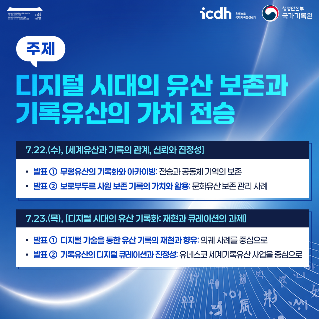 주제: 디지털 시대의 유산 보존과 기록유산의 가치 전승  7.22.(수), [세계유산과 기록의 관계, 신뢰와 진정성]  * 발표 1 무형유산의 기록화와 아카이빙: 전승과 공동체 기억의 보존 * 발표 2 보로부두르 사원 보존 기록의 가치와 활용: 문화유산 보존 관리 사례  7.23.(목), [디지털 시대의 유산 기록화: 재현과 큐레이션의 과제]  * 발표 1 디지털 기술을 통한 유산 기록의 재현과 향유: 의궤 사례를 중심으로 * 발표 2 기록유산의 디지털 큐레이션과 진정성: 유네스코 세계기록유산 사업을 중심으로