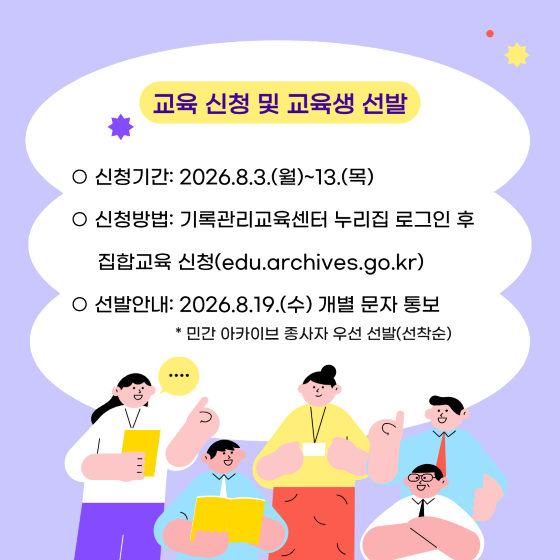 교육 신청 및 교육생 선발 신청기간 : 2026.8.3.(월)~13.(목) 신청방법 : 기록관리교육센터 누리집 로그인 후 집합교육 신청(edu.archives.go.kr) 선발안내 : 2026.8.19.(수) 개별 문자 통보 * 민간 아카이브 종사자 우선 선발(선착순)