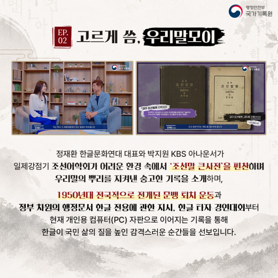EP.02 고르게 씀, 우리말모이  정재환 한글문화연대 대표와 박지원 KBS 아나운서가 일제강점기 조선어학회가 어려운 환경 속에서 '조선말 큰사전'을 편찬하며 우리말의 뿌리를 지켜낸 숭고한 기록을 소개하며,  1950년대 전국적으로 전개된 문맹 퇴치 운동과 정부 차원의 행정문서 한글 전용에 관한 지시, 한글 타자 경연대회부터 현재 개인용 컴퓨터(PC) 자판으로 이어지는 기록을 통해 한글이 국민 삶의 질을 높인 감격스러운 순간들을 선보입니다.