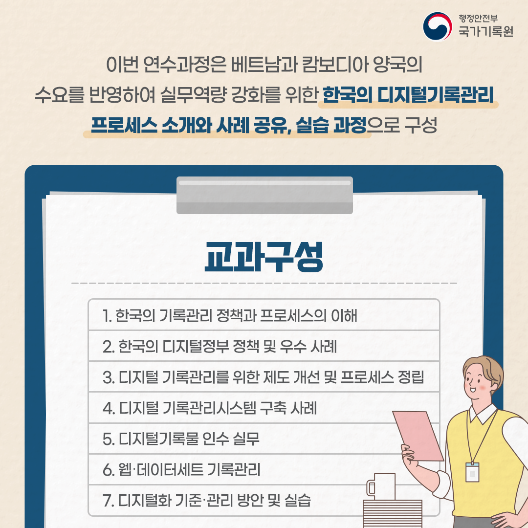 이번 연수과정은 베트남과 캄보디아 양국의 수요를 반영하여 실무역량 강화를 위한 한국의 디지털 기록관리 프로세스 소개와 공유, 실습과정으로 구성 교과구성 1. 한국의 기록관리 정책과 프로세스의 이해 2. 한국의 디지털정부정책 및 우수사례 3.  디지털 기록관리를 위한 제도 개선 및 프로세스 정립 4. 디지털 기록관리시스템 구축사례 5. 디지털 기록물 인수 실무 6. 웹·데이터세트 기록관리 7. 디지털화 기준·관리 방안 및 실습