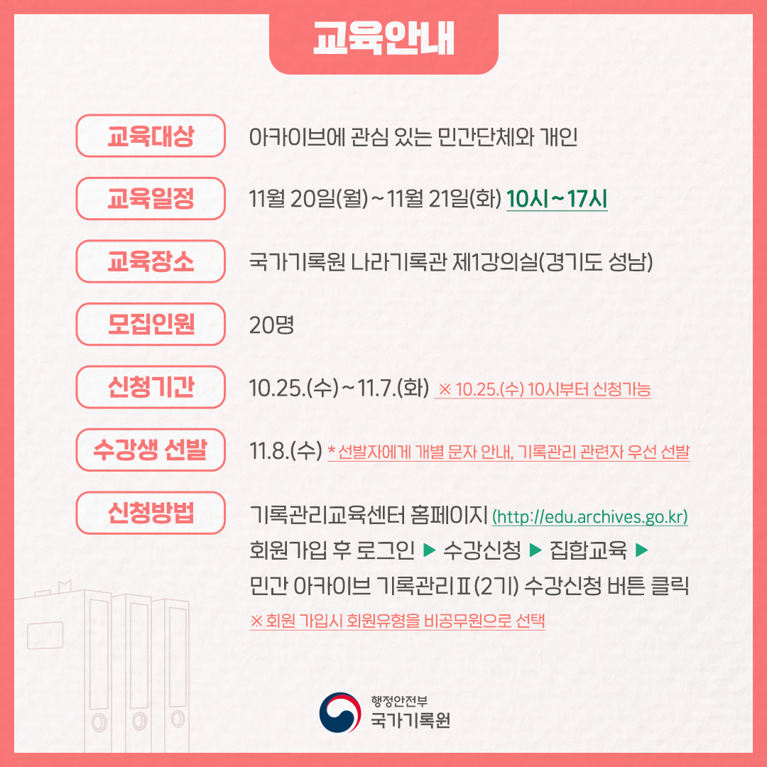 교육안내 교육대상 아카이브에 관심있는 민간단체와 개인 교육일정 11월 20일 월~11월 21일 화 10시~17시 교육장소 국가기록원 나라기록관 제1강의실  (경기도 성남) 모집인원 20명 신청기간 10.25.수~11.7.화 ※10.25. 수 10시부터 신청가능 수강생 선발 11.8. 수 ＊선발자에게 개별문자 안내, 기록관리 관련자 우선 선발 신청방법 기록관리교육센터 홈페이지 http://edu.archives,go,kr 회원가입 후 로그인 ▶ 수강신청 ▶ 집합교육 ▶ 민간아카이브기록관리Ⅱ(2기) 수강신청 버튼 클릭 ※ 회원가입 시 회원 유형을 비공무원으로 선택