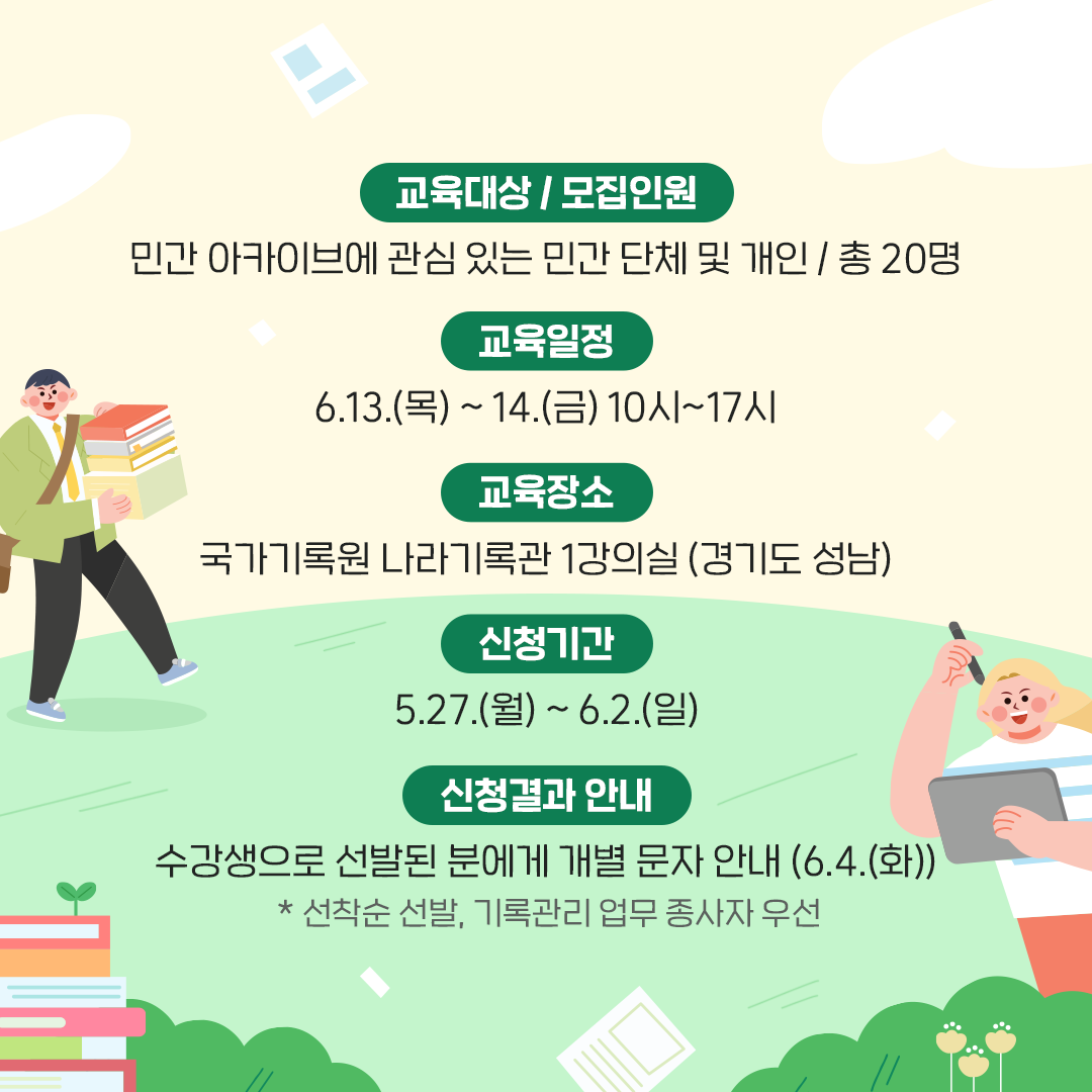 [교육대상/모집인원] 민간 아카이브에 관심 있는 민간 단체 및 개인 / 총20명 [교육일정] 6.13.(목) ~ 14.(금) 10시~17시 [교육장소] 국가기록원 나라기록관 1강의실 (경기도 성남) [신청기간] 5.27.(월) ~ 6.2.(월) [신청결과 안내] 6.4.(화) 수강생으로 선발된 분에게 개별 문자 안내  * 선착순 선발, 기록관리 업무 종사자 우선