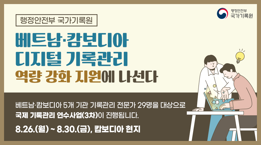 행정안전부 국가기록원     베트남·캄보디아 디지털 기록관리 역량 강화 지원에 나선다.  베트남·캄보디아 5개 기관 기록관리 전문가 29명을 대상으로 국제 기록관리 연수사업(3차)이 진행됩니다. 8.26.(월)~8.30.(금), 캄보디아 현지  연차별 연수방향 1차년도(2022년): 기록관리 기본개념 등 총론 2차년도(2023년): 기록관리 실무·실습 등 방법론 3차년도(2024년): 기록관리 적용·심화