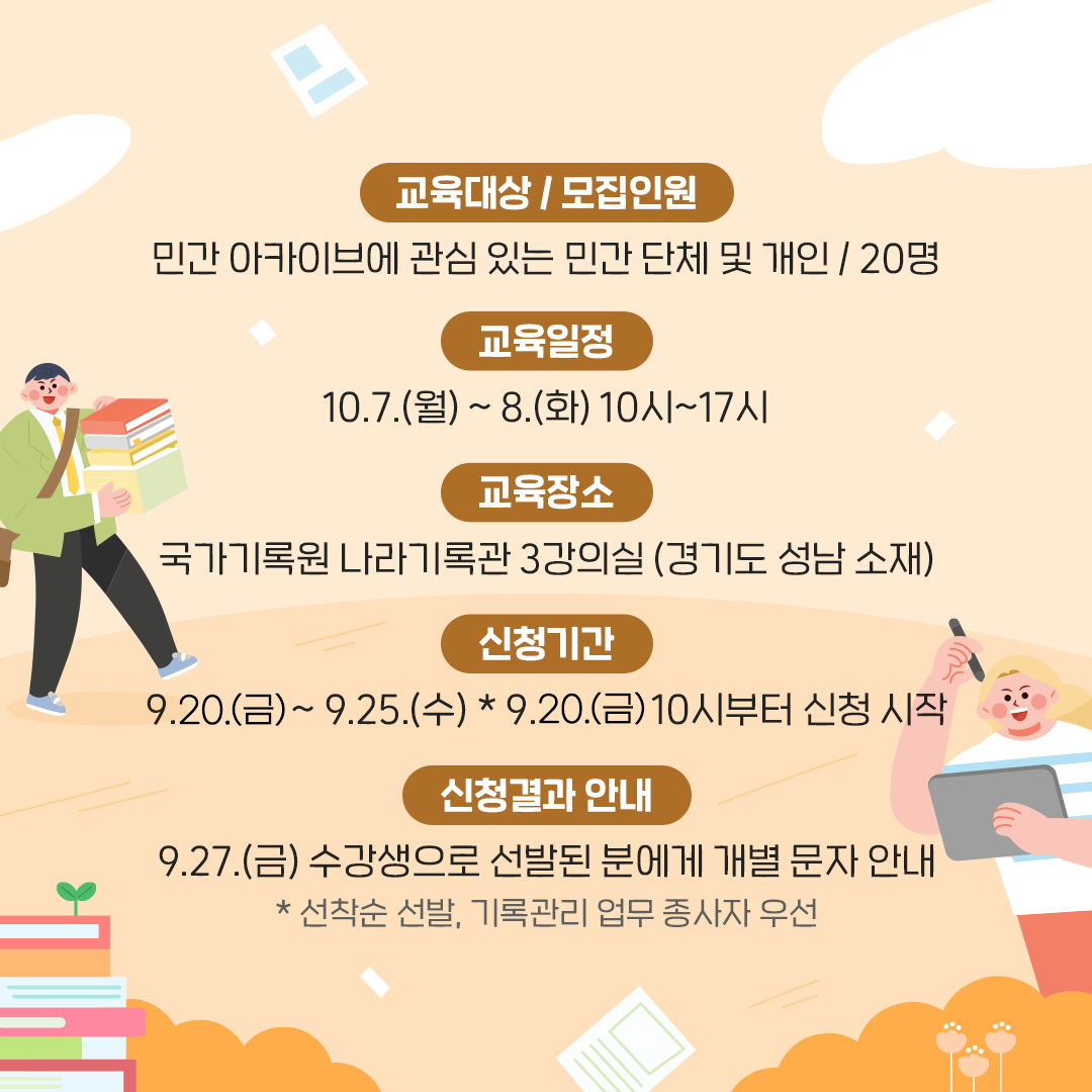 [교육대상] 민간 아카이브에 관심 있는 민간 단체와 개인 [교육일정] 10.7.(월) ~ 8.(화) 10시~17시 [교육장소] 국가기록원 나라기록관 3강의실 (경기도 성남 소재) [모집인원] 20명 [신청기간] 9.20.(금) ~ 9.25.(수) ☆ 9.20.(금) 10시부터 신청 시작 [신청결과 안내] 9.27.(금) 수강생으로 선발된 분에게 개별 문자 안내  * 선착순 선발, 기록관리 업무 종사자 우선