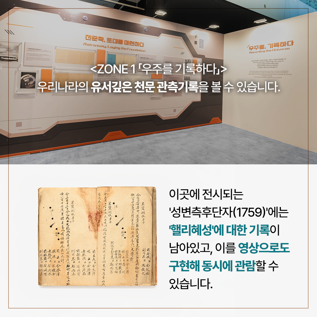 <Zone 1은「우주를 기록하다」> 유서 깊은 우리나라의 천문 관측기록을 볼 수 있습니다.  이곳에 전시되는 ‘성변측후단자(1759)’에는 ‘핼리혜성’에 대한 기록이 남아있고, 이를 영상으로도 구현해 동시에 관람할 수 있습니다.
