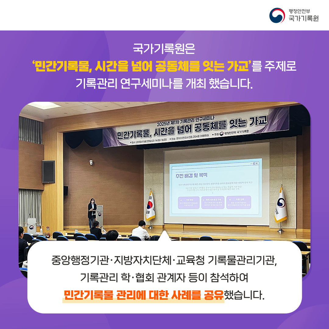 국가기록원은 ‘민간기록물, 시간을 넘어 공동체를 잇는 가교’를 주제로 기록관리 연구세미나를 개최했습니다. 중앙행정기관·지방자치단체·교육청 기록물관리기관, 기록관리 학·협회 관계자 등이 참석하여 민간기록물 관리에 대한 사례를 공유했습니다.