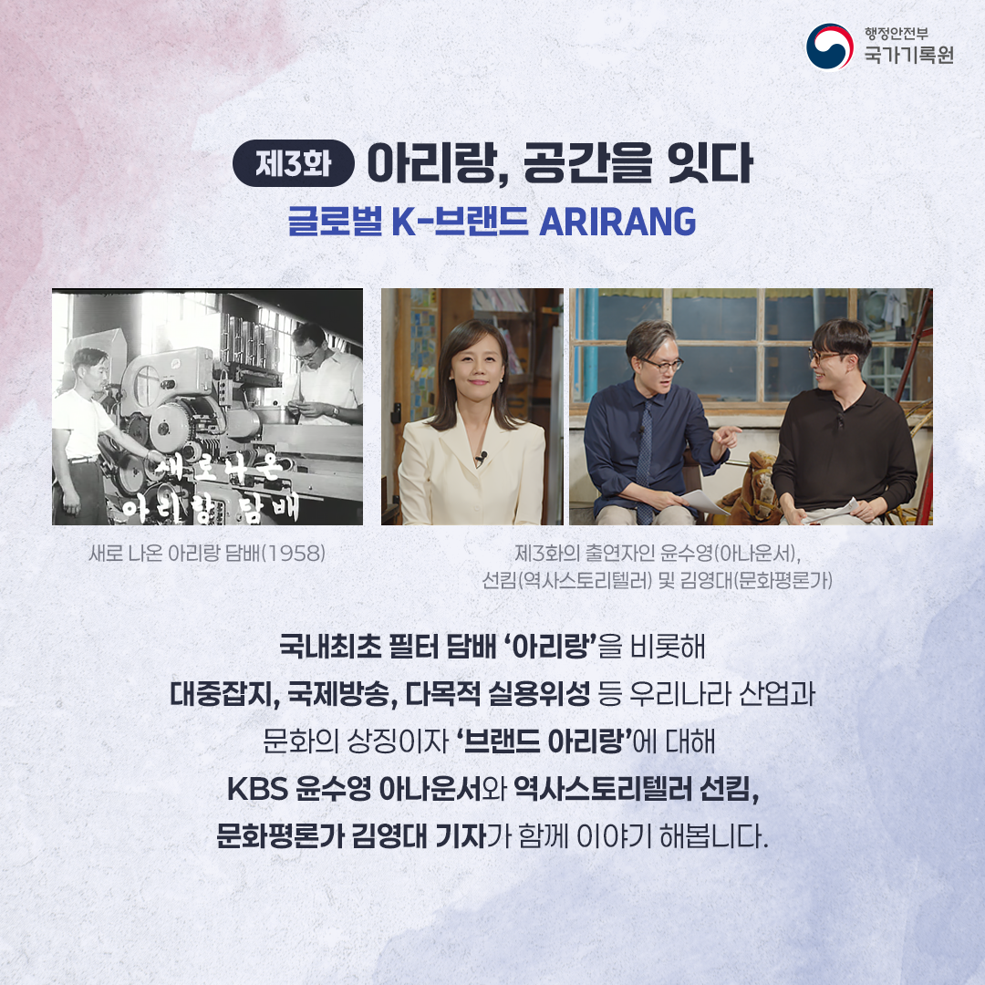 제3화 아리랑, 공간을 잇다 글로벌 K-브랜드 ARIRANG 새로나온 아리랑 담배(1958) 제3화의 출연자인 윤수영(아나운서), 선킴(역사스토리텔러)및 김영대(문화평론가) 국내최초 필터담배 ‘아리랑’부터, 다목적 실용위성 ‘아리랑 1호’, 2016년 ‘BTS 아리랑연곡’ 까지 ‘우리나라 산업과 문화의 상징이자, 세계 속 K-콘텐츠 아리랑’을 KBS 윤수영 아나운서와 역사스토리텔러 선킴, 문화평론가 김영대 기자와 함께 이야기 해봅니다.