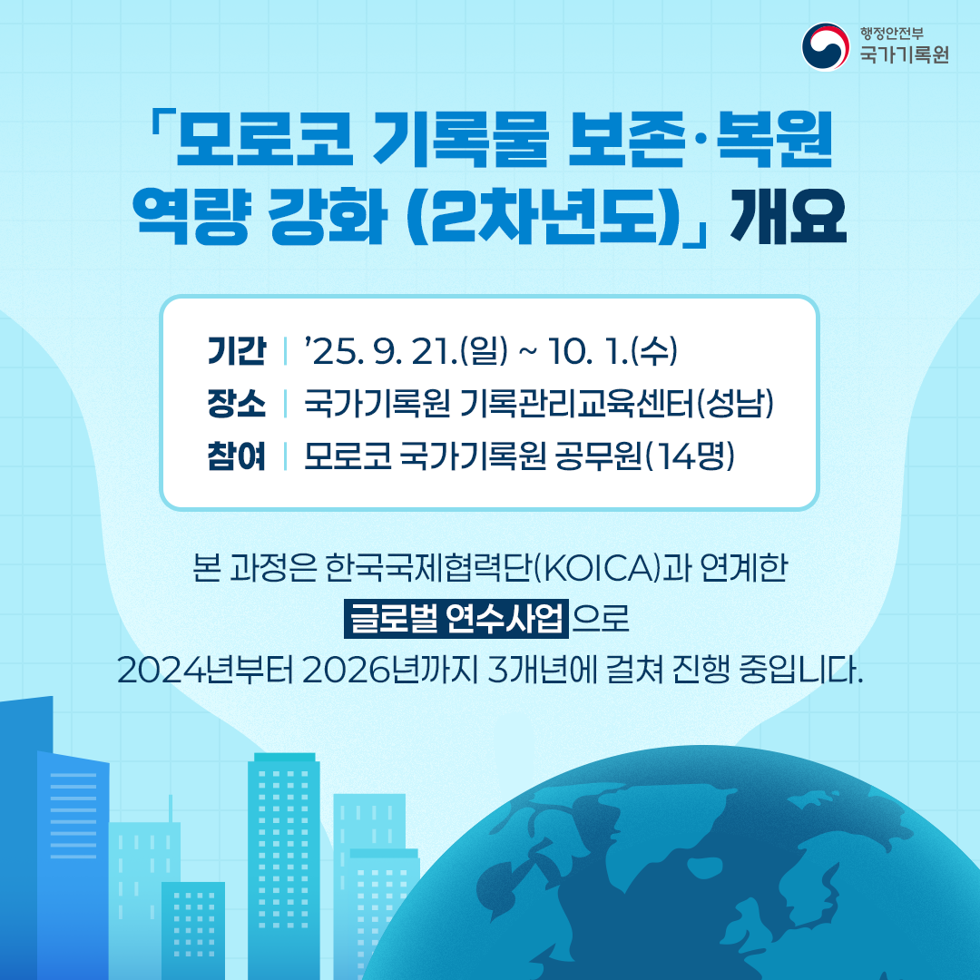 「모로코 기록물 보존‧복원 역량 강화(2차년도)」 개요 기간 ’25.9.21(일) ~ 10.1.(수) 장소 국가기록원 기록관리교육센터(성남) 참여 모로코 국가기록원 공무원(14명) 본 과정은 한국국제협력단(KOICA)과 연계한 글로벌 연수사업으로 2024년부터 2026년까지 3개년에 걸쳐 진행 중입니다.