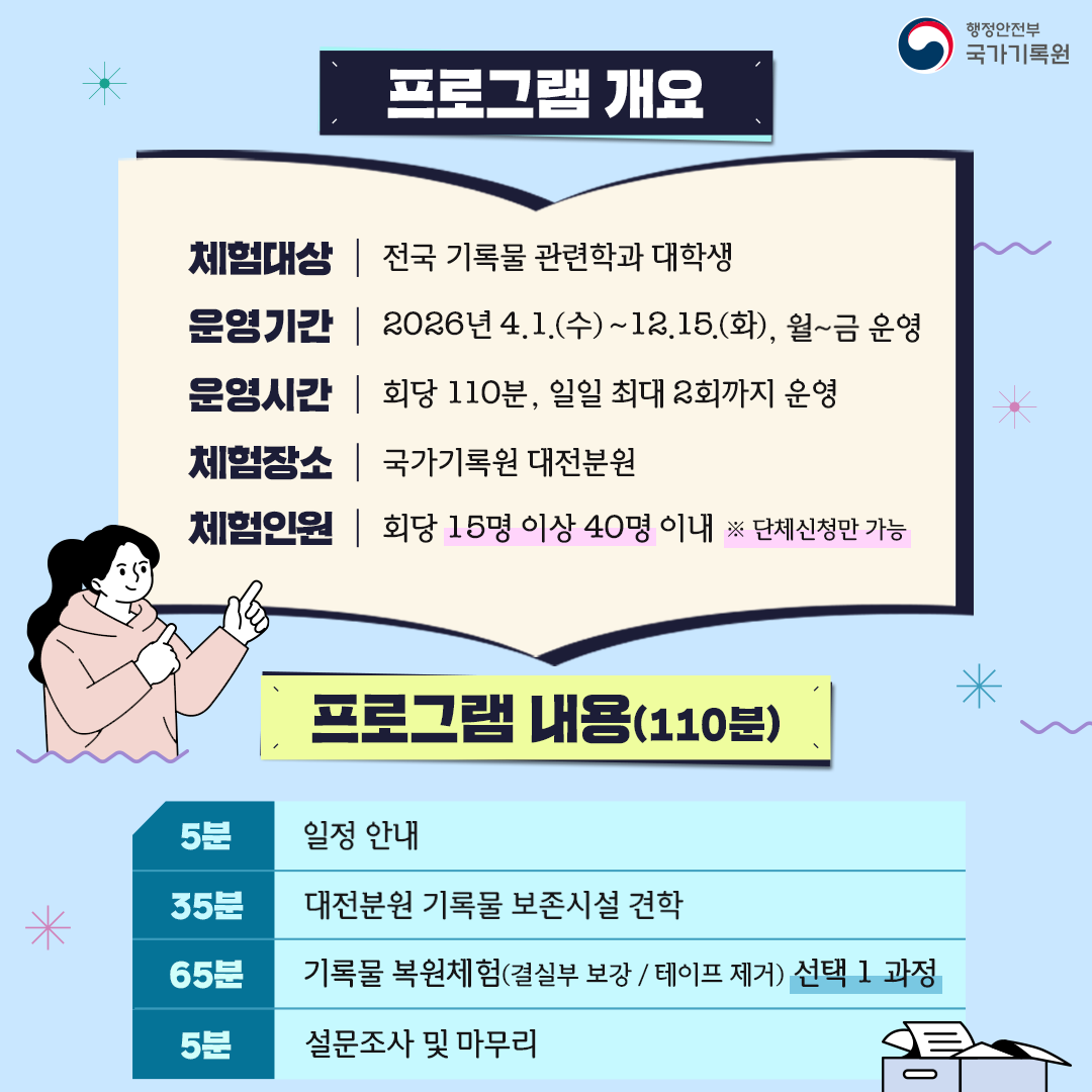 프로그램 개요 [체험대상] 전국 기록물 관련학과 대학생 [운영기간] 2026년 4.1.(수)~12.15.(화), 월~금 운영 [운영시간] 회당110분, 일일 최대 2회까지 운영 [체험장소] 국가기록원 대전분원 [체험인원] 회당 15명~40명이내 ※ 단체신청만 가능  프로그램 내용 (110분) 5분 / 일정 안내 35분 / 대전분원 기록물 보존시설 견학 65분 / 기록물 복원체험 (결실부 보강 / 테이프 제거) 선택 1 과정 5분 / 설문조사 및 마무리