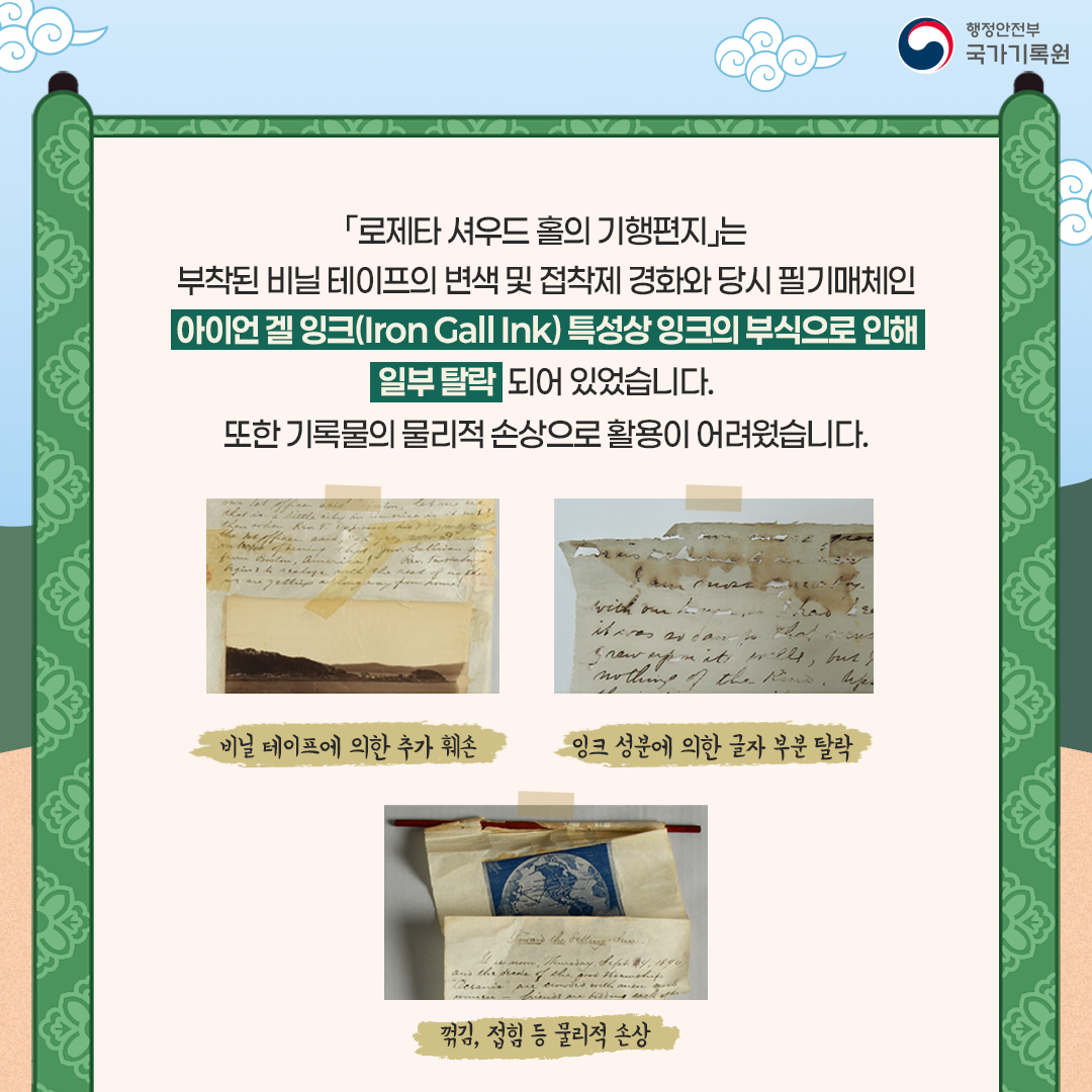 「로제타 셔우드 홀의 기행편지」는 부착된 비닐테이프의 변색 및 당시 필기매체인 아이언 겔 잉크(Iron Gall Ink)* 특성상 잉크의 부식으로 인해 일부 탈락되어 있었습니다.  또한 기록물의 물리적 손상으로 활용이 어려웠습니다.   [복원 전 사진들] 비닐테이프에 의한 추가 훼손 잉크성분에 의한 글자부분 탈락 꺾김, 접힘 등 물리적 손상