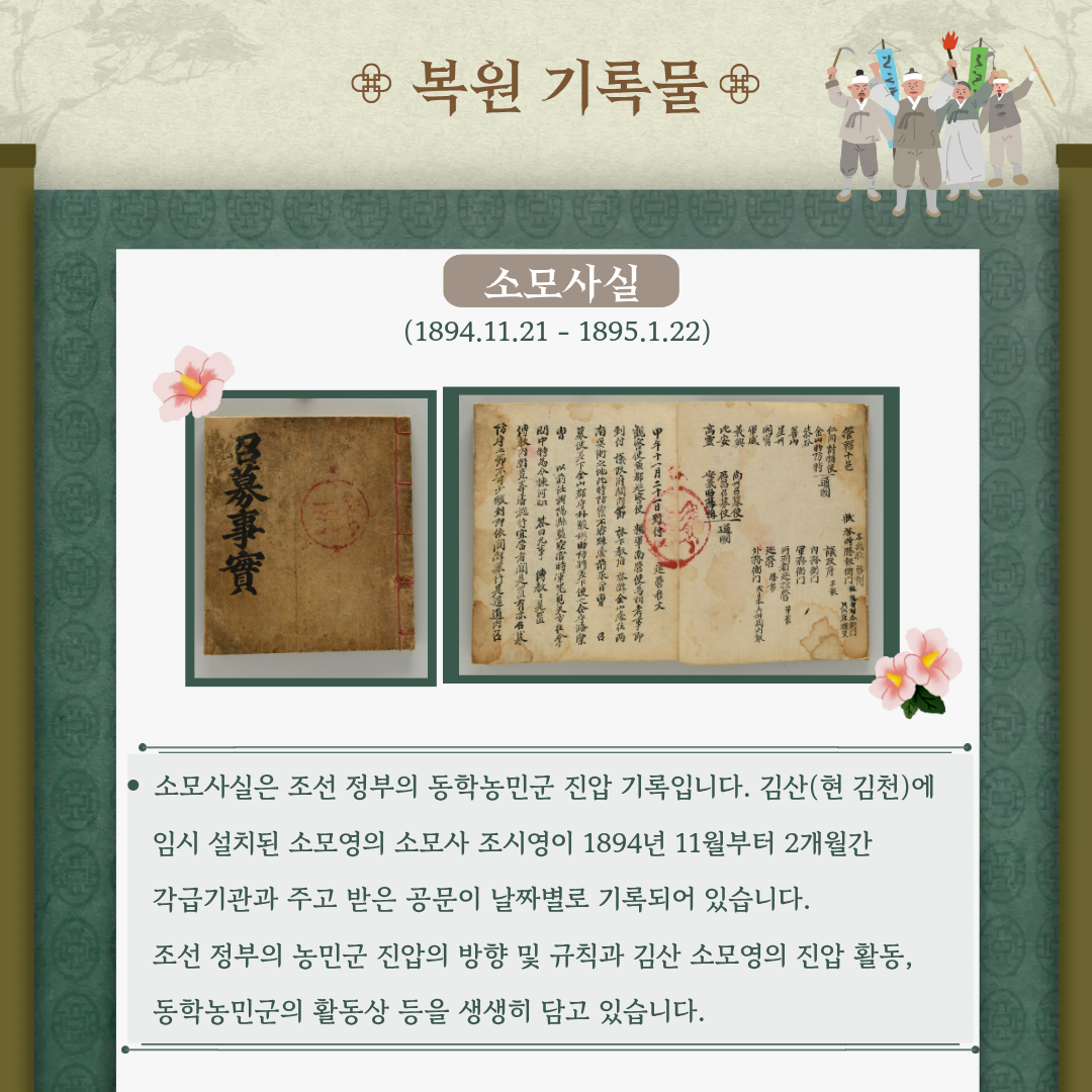 [복원기록물]  소모사실(1894.11.21~1895.1.22) 소모사실은 조선 정부의 동학농민군 진압 기록입니다. 김산(현 김천)에 임시 설치된 소모영의 소모사 조시영이 1894년 11월부터 2개월간 각급기관과 주고 받은 공문이 날짜별로 기록되어 있습니다. 조선 정부의 농민군 진압의 방향 및 규직과 김산 소모영의 진압 활동, 동학농민군의 활동상 등을 생생히 담고 있습니다.