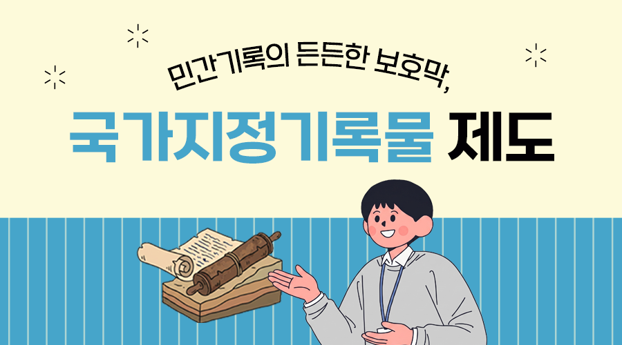 민간기록의 든든한 보호막, 국가지정기록물 제도  국가지정기록물 제도란? 국가가 보호해야 할 역사적 가치가 있는 민간소재 기록물을 발굴해 지정하는 제도입니다.  특징 1 기록물의 소유권은 개인이나 단체에 보장하면서, 국가가 보존과 관리를 뒷받침합니다. 2 기록물 소장자의 자발적 참여 유도 및 기록유산의 훼손, 소멸을 방지합니다.