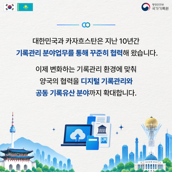 대한민국과 카자흐스탄은 지난 10년간 기록관리 분야업무를 통해 꾸준히 협력해 왔습니다.  이제 변화하는 기록관리 환경에 맞춰 양국의 협력을 디지털 기록관리와 공동 기록유산 분야까지 확대합니다.