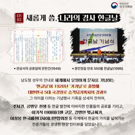 EP.03 새롭게 씀, 나라의 경사 한글날  ▪ 관공서의 공휴일에 관한건(1949) ▪ 훈민정음 반포 550돌 한글날(1996)  남도형 성우의 안내로 세계에서 유일하게 문자를 기념하는 '한글날'이 1926년 '가갸날'로 출발해 대한민국 5대 국경일로 승격되기까지의 경과와 그 의미를 더하는 기념행사 기록을 상세히 전하며,  주시경, 공병우 선생 등 한글 발전에 이바지한 인물들의 공로를 기리고, 이기식 ㈜아이티젠 고문, 강병인 멋글씨가, 이상봉 한국패션디자이너연합회장 등 각계에서 한글의 가치를 넓혀가는 전문가들의 생생한 현장 인터뷰를 담았습니다.