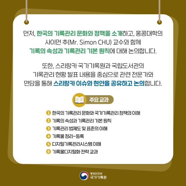먼저, 한국의 기록관리 문화와 정책을 소개하고, 홍콩대학의 사이먼 추 교수와 함께 기록의 속성과 기록관리 기본원칙에 대해 논의합니다. 또한 스리랑카 국가기록원과 국립도서관의 기록관리 현황 발표 내용을 중심으로 관련 전문가와 면담을 통해 스리랑카 이슈와 현안을 공유하고 논의합니다