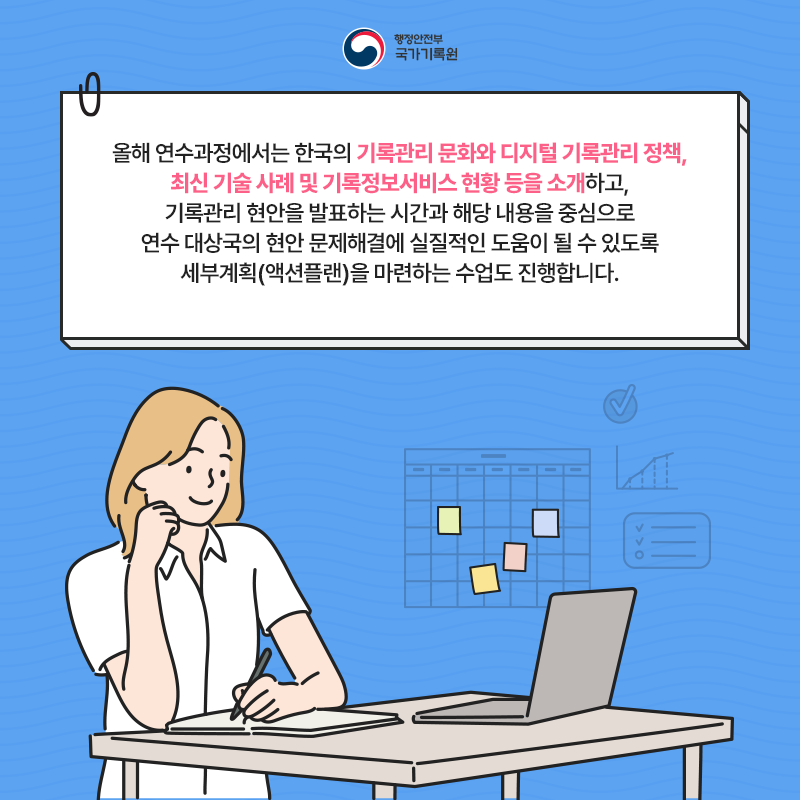 올해 연수과정에서는 한국의 기록관리 문화와 디지털 기록관리 정책, 최신기술사례 및 기록정보서비스 현황 등을 소개하고 기록관리 현안을 발표하는 시간과 해당내용을 중심으로 연수 대상국의 현안 문제해결에 실질적인 도움이 될 수 있도록 세부계획을 마력하는 수업도 진행합니다