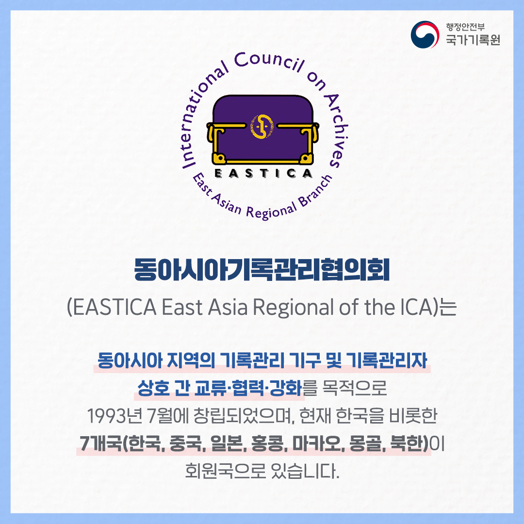 동아시아기록관리협의회 (EASTICA East Asia Regional of the ICA)는 동아시아 지역의 기록관리 기구 및 기록관리자 상호 간  교류·협력·강화를 목적으로  1993년 7월에 창립되었으며, 현재 한국을 비롯한 7개국(한국, 중국, 일본, 홍콩, 마카오, 몽골, 북한)이 회원국으로 있습니다.