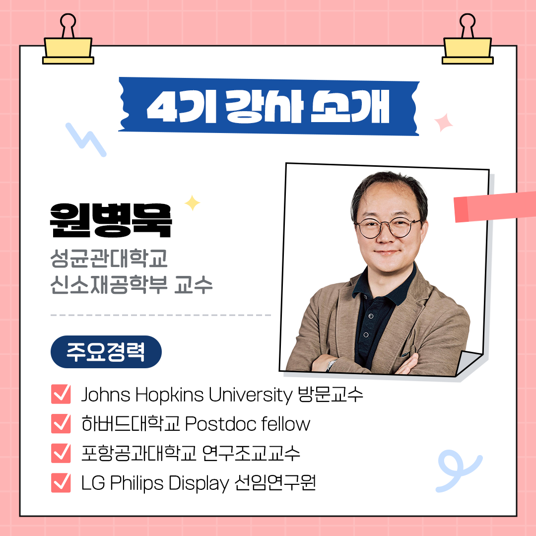 4기 강사소개 원병묵, 성균관대학교 신소재공학부 교수  주요경력 Johns hopkins university 방문교수 하버드대학교 postdoc fellow 포항공과대학교 연구조교교수 LG philips display 선임연구원