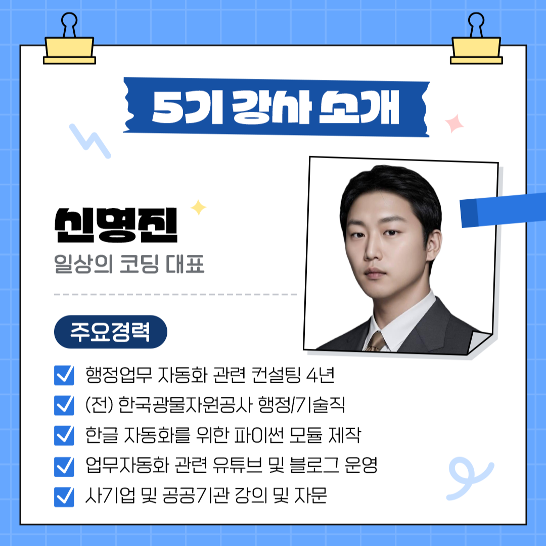 5기 강사소개 신명진 일상의 코딩 대표 주요경력: 행정업무 자동화 관련 컨설팅 4년 (전) 한국광물자원공사 행정/기술직 한글 자동화를 위한 파이썬 모듈 제작 업무자동화 관련 유튜브 및 블로그 운영 사기업 및 공공기관 강의 및 자문