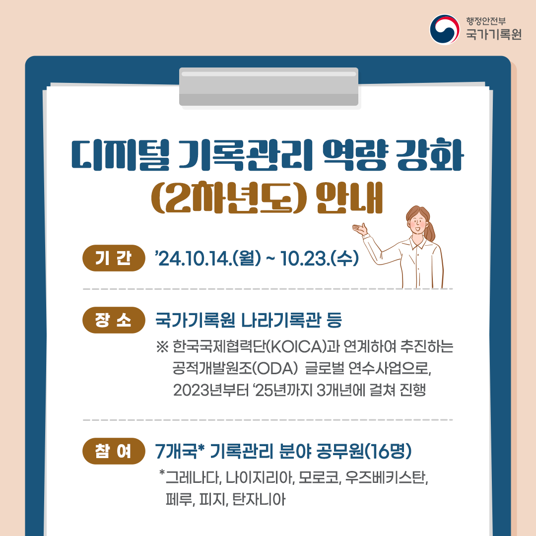 < 디지털 기록관리 역량 강화(2차년도) 안내 > ▸기간: ’24.10.14.(월) ~ 10.23.(수)  ▸장소: 국가기록원 나라기록관 등    ※ 한국국제협력단(KOICA)과 연계하여 추진하는 공적개발원조(ODA) 글로벌 연수사업으로, 지난해부터 ‘25년까지 3개년에 걸쳐 진행 ▸참여: 7개국* 기록관리 분야 공무원(16명)   *그레나다, 나이지리아, 모로코, 우즈베키스탄, 페루, 피지, 탄자니아