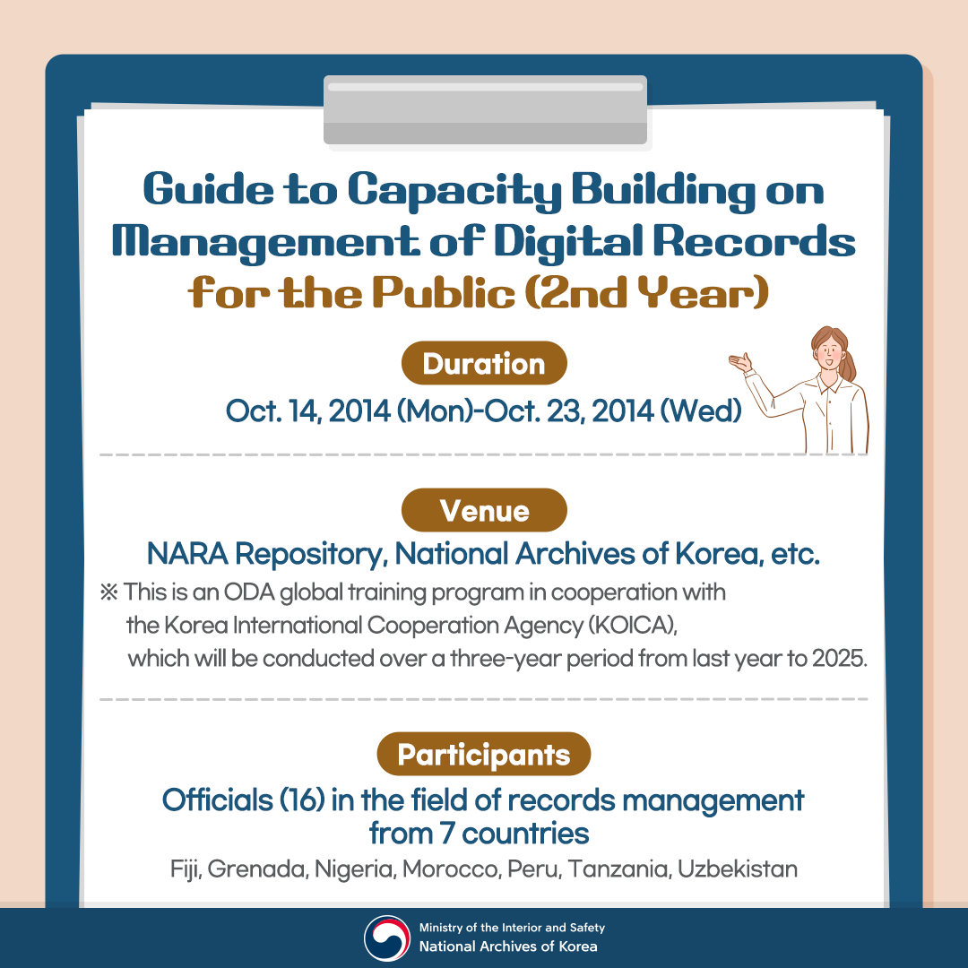 Guide to Capacity Building on Management of Digital Records for the Public (2nd Year)  Duration: Oct. 14, 2014 (Mon)-Oct. 23, 2014 (Wed)  Venue: NARA Repository, National Archives of Korea, etc. ※ This is an ODA global training program in cooperation with the Korea International Cooperation Agency (KOICA), which will be conducted over a three-year period from last year to 2025.  (Participants) Officials (16) in the field of records management from 7 countries  Fiji, Grenada, Nigeria, Morocco, Peru, Tanzania, Uzbekistan  (Participants) Officials (16) in the field of records management from 7 countries  Fiji, Grenada, Nigeria, Morocco, Peru, Tanzania, Uzbekistan