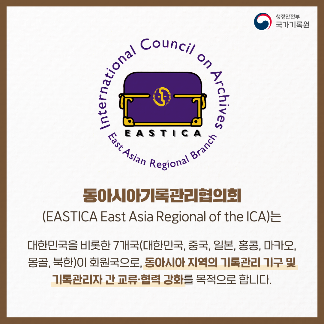 동아시아기록관리협의회(EASTICA East Asia Regional of the ICA)는 한국을 비롯한 7개국(한국, 중국, 일본, 홍콩, 마카오, 몽골, 북한 등)이 회원국으로, 동아시아 지역의 기록관리 기구 및 기록관리자 간 교류 ∙ 협력 강화를 목적으로 합니다