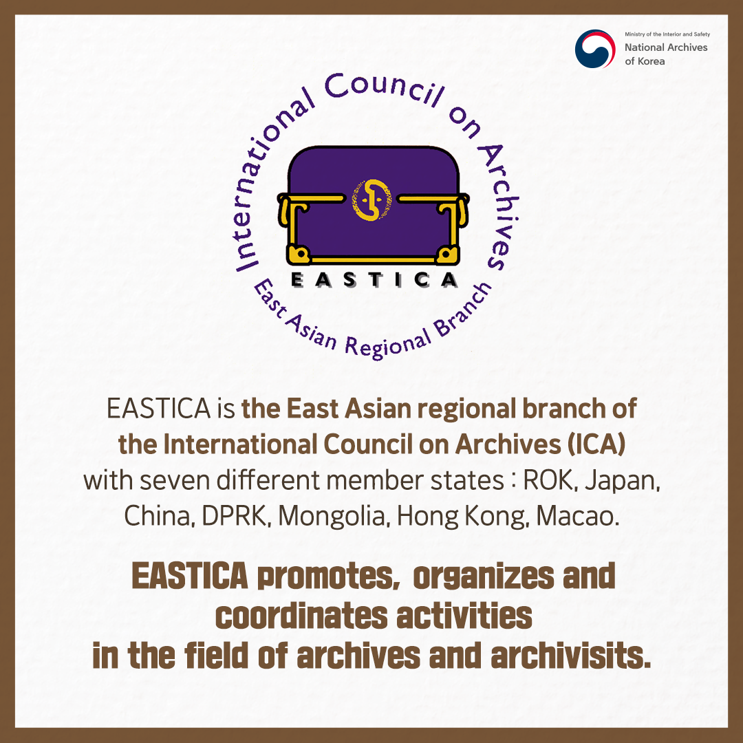 EASTICA is the East Asian regional branch of the International Council on Archives (ICA) with seven different member states : ROK, Japan, China, DPRK, Mongolia, Hong Kong, Macao.  EASTICA promotes, organizes and coordinates activities in the field of archives and archivisits.