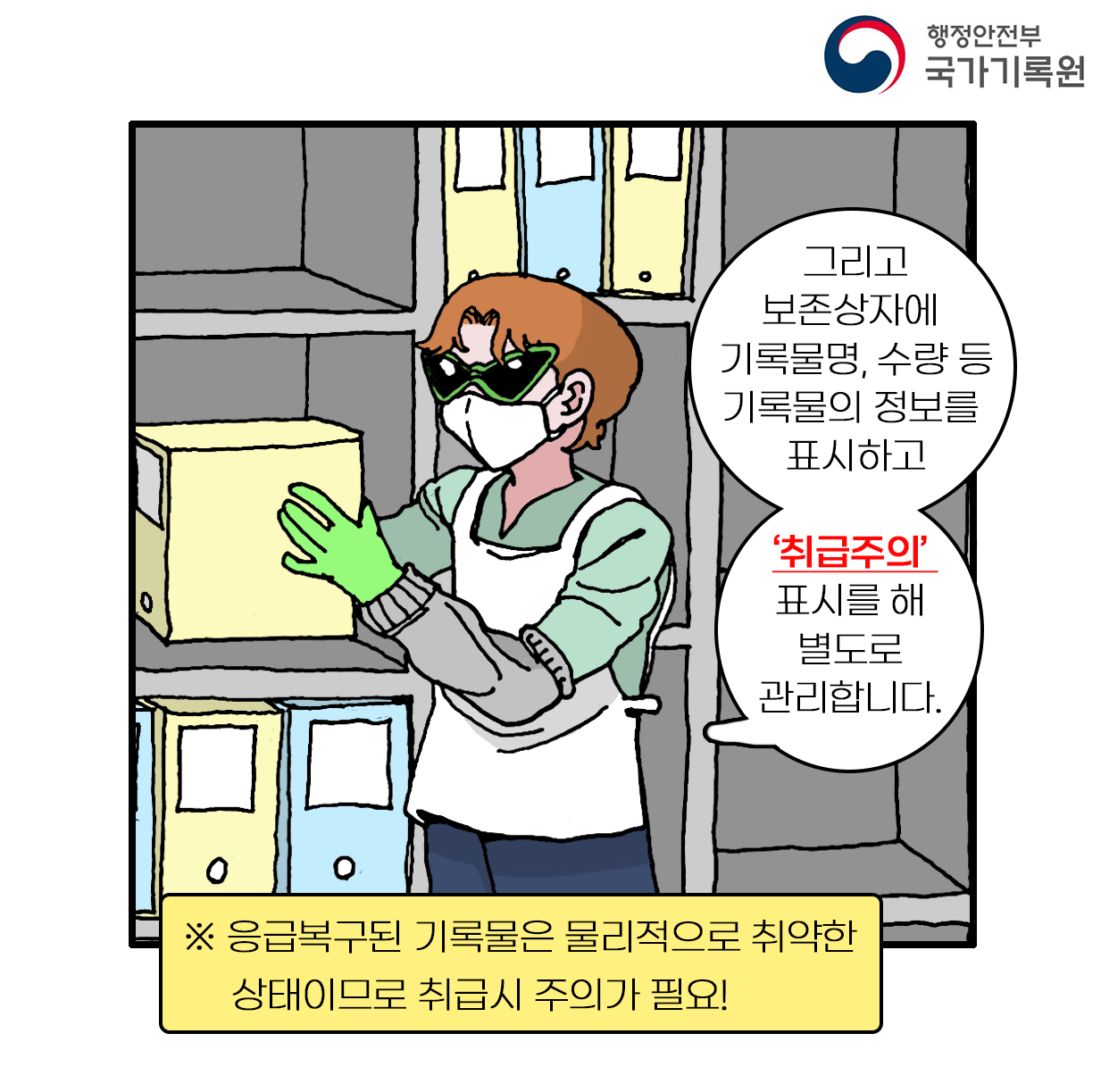 그리고보존상자에 기록물명, 수량 등 기록물의 정보를 표시하고  ‘취급주의’ 표시를 해 별도로 관리합니다. ※ 응급복구된 기록물은 물리적으로 취약한 상태이므로 취급시 주의가 필요!