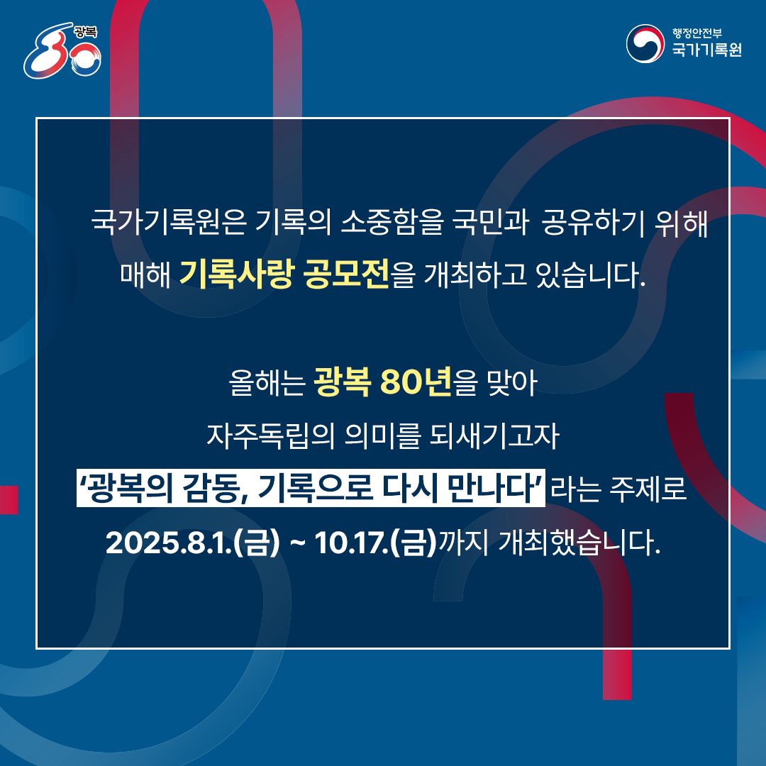 국가기록원은 기록의 소중함을 국민과 공유하고자,  매해 기록사랑 공모전을 개최하고 있습니다. 올해는 광복 80년을 맞아 자주독립의 의미를 되새기고자  ‘광복의 감동, 기록으로 다시 만나다＇라는 주제로  2025.8.1.(금) ~ 10.17.(금)까지 개최하였습니다.