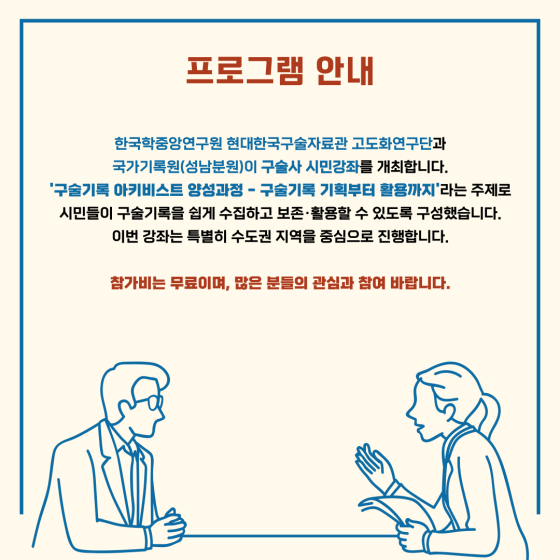 프로그램 안내 한국학중앙연구원 현대한국구술자료관 고도화연구단과 국가기록원(성남분원)이 구술사 시민강좌를 개최합니다 구술기록 아키비스트 양성과정 구술기록 기획부터 활용까지 라는 주제로 시민들이 구술기록을 쉽게 수집하고 보존활용할 수 있도록 구성했습니다 이번강좌는 특별히 수도권 지역을 중심으로 진행합니다 참가비는 무료이며 많은 분들의 관심과 참여 바랍니다