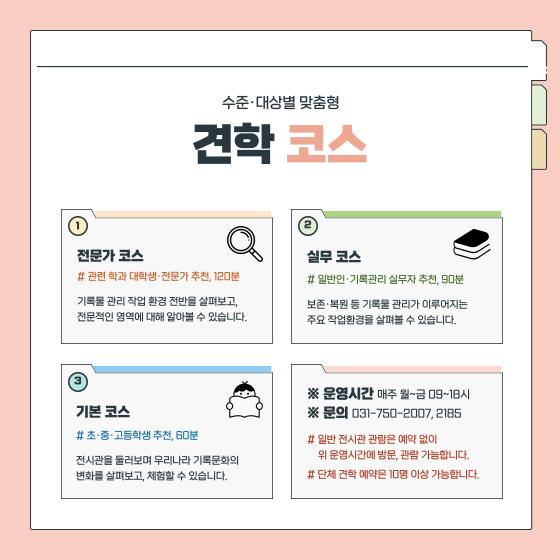 수준·대상별 맞춤형 견학 코스  1. 전문가 코스 관련 학과 대학생·전문가 추천, 120분 기록물 관리 작업 환경 전반을 살펴보고, 전문적인 영역에 대해 알아볼 수 있습니다.  2. 실무 코스 일반인·기록관리 실무자 추천, 90분 보존·복원 등 기록물 관리가 이루어지는 주요 작업환경을 살펴볼 수 있습니다.  3. 기본 코스 초·중·고등학생 추천, 60분 전시관을 둘러보며 우리나라 기록문화의  변화를 살펴보고, 체험할 수 있습니다.  ※ 운영시간 매주 월~금 09~18시 ※ 문의 031-750-2007, 2185 일반 전시관 관람은 예약 없이 위 운영시간에 방문, 관람 가능합니다. 단체 견학 예약은 10명 이상 가능합니다.