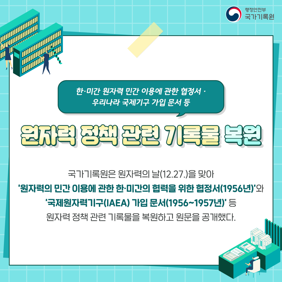 한미간 원자력 민간 이용에 관한 협정서 우리나라 국제기구 가입문서 등 원자력 정책 관련 기록물 복원 국가기록원은 원자력의 날 12. 27.을 맞아 원자력의 민간 이용에 관한 한미간의 협력을 위한 협정서(1956년)와 국제원자력기구(IAEA) 가입문서 (1956~1957년)등 원자력 정책 관련 기록물을 복원하고 원문을 공개했다