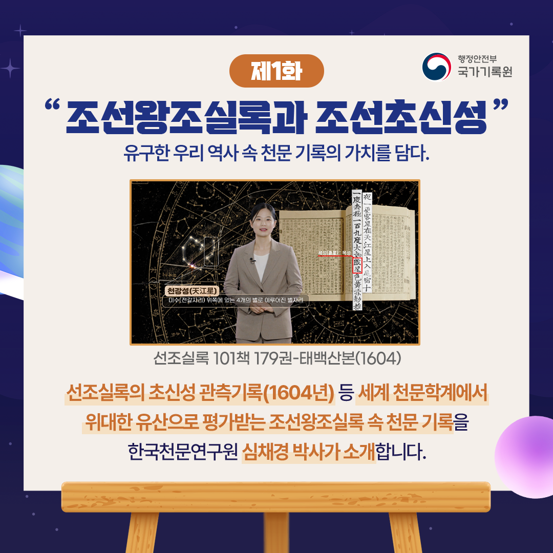 「제1화, 조선왕조실록과 조선초신성」 유구한 우리 역사 속 천문 기록의 가치를 담다. 선조실록 101책 179권-태백산본(1604) 선조실록의 초신성 관측기록(1604년) 등 세계 천문학계에서 위대한 유산으로 평가받는  조선왕조실록 속 천문 기록을 한국천문연구원 심채경 박사가 소개합니다.