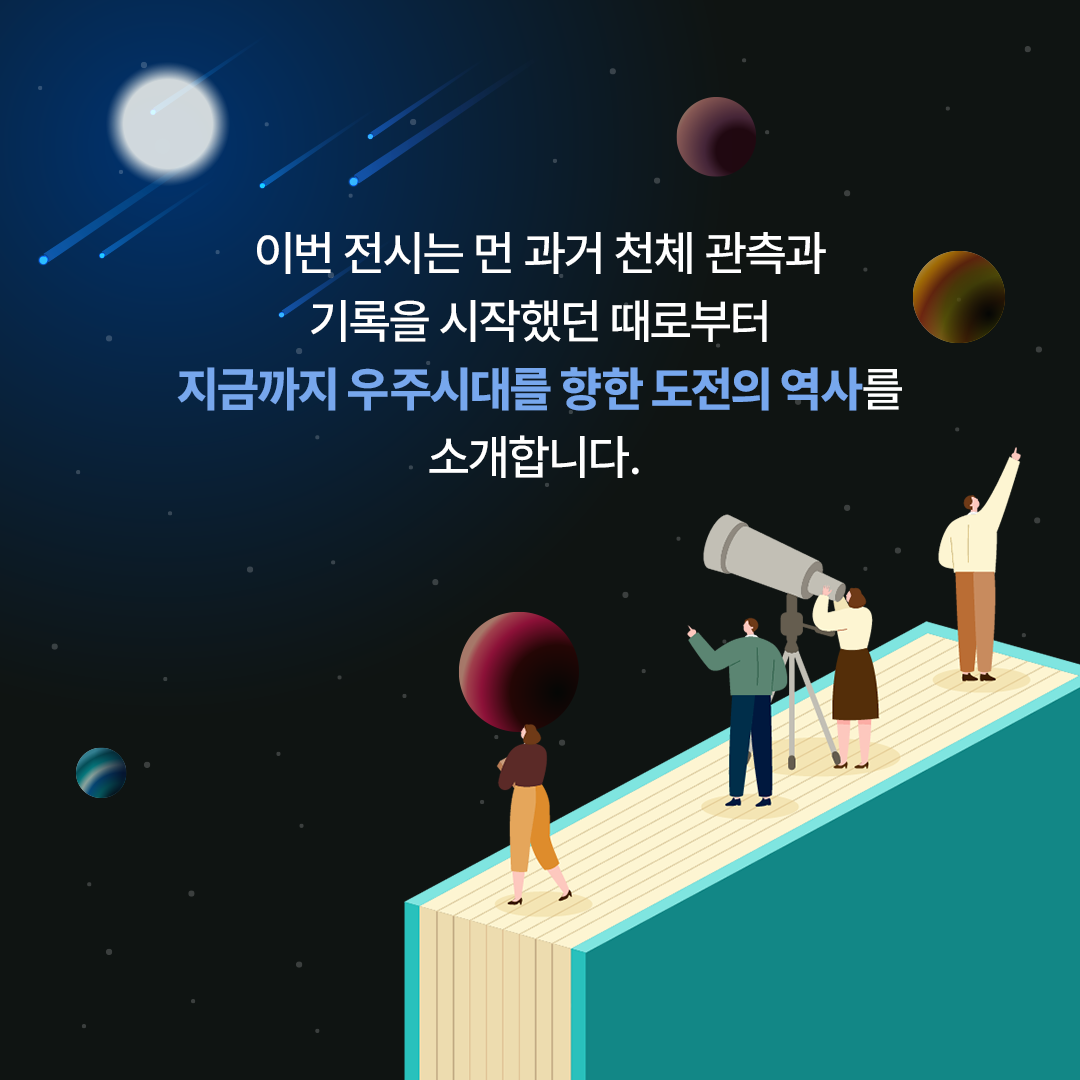 이번 전시는 먼 과거 천체 관측과 기록을 시작했던 때로부터 지금까지 우주시대를 향한 도전의 역사를 소개합니다.