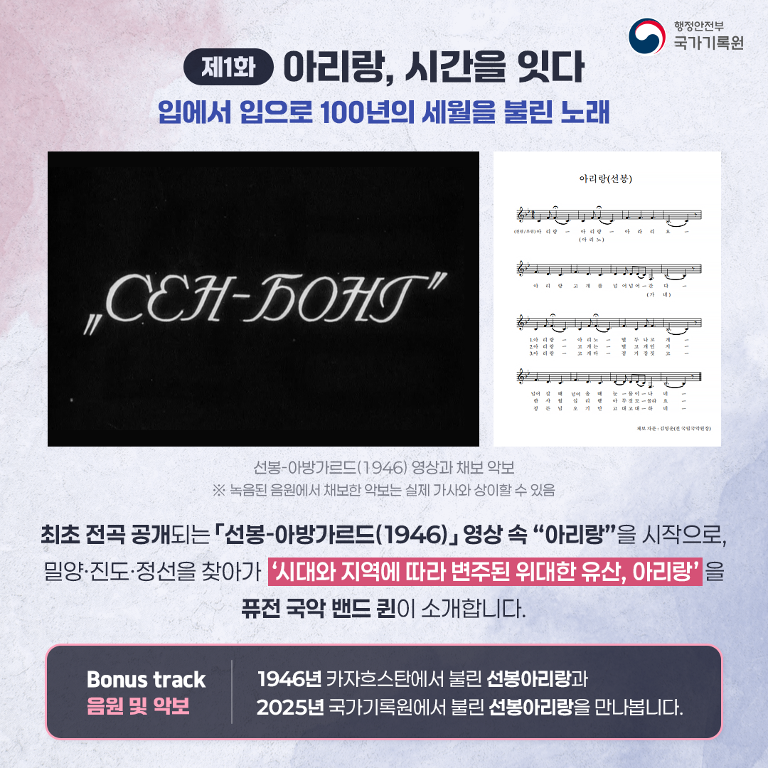 제1화 아리랑, 시간을 잇다 입에서 입으로 100년의 세월을 불린 노래 선봉-아방가르드(1946)와 채보 악보 ※ 녹음된 음원에서 채보한 악보는 실제 가사와 상이할 수 있음 최초 전곡 공개되는 「선봉-아방가르드(1946)」 영상 속 “아리랑”을 시작으로, 밀양·진도·정선을 찾아가 ‘시대와 지역에 따라 변주된 위대한 유산, 아리랑’을 퓨전 국악 밴드 퀸이 소개합니다.  < Bonus trac 음원 및 악보 >  1946년 카자흐스탄에서 불린 선봉아리랑과  2025년 국가기록원에서 불린 선봉아리랑을 만나봅니다.