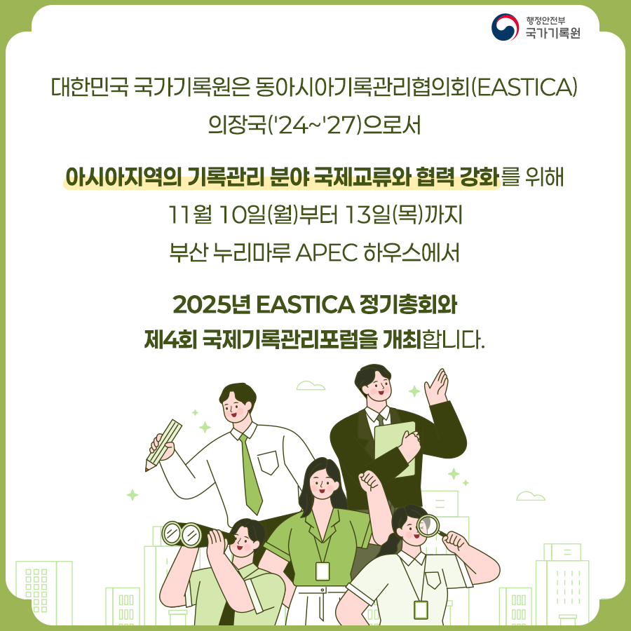 대한민국 국가기록원은  동아시아기록관리협의회(EASTICA) 의장국(’24~'27)으로서  아시아지역의 기록관리 분야 국제교류와 협력 강화를 위해  11월 10일(월)부터 13일(목)까지 부산 누리마루 APEC 하우스에서   2025년 EASTICA 정기총회와 제4회 국제기록관리포럼을 개최합니다.