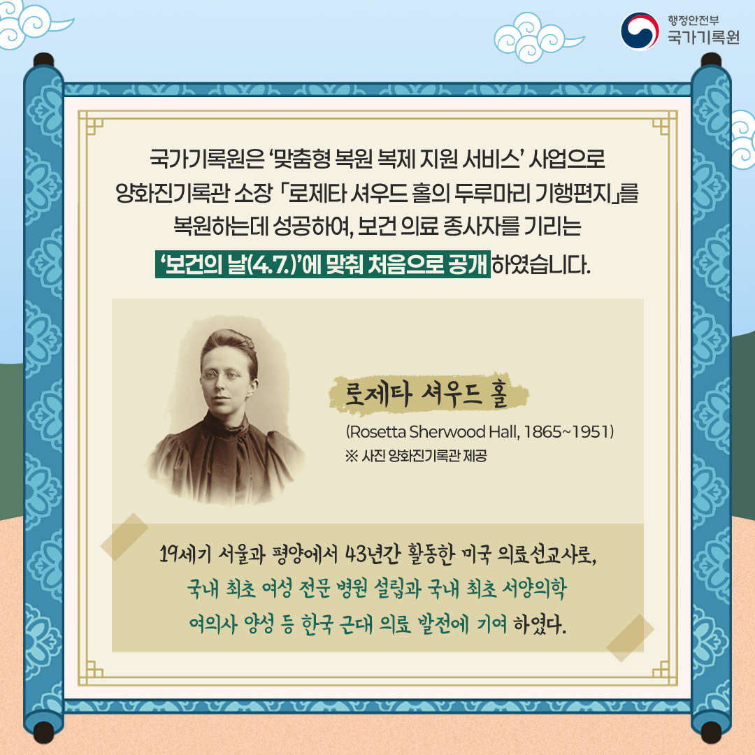 국가기록원은 ‘맞춤형 복원 복제 지원 서비스’ 사업으로 양화진기록관 소장   「로제타 셔우드 홀의 두루마리 기행편지」를 복원하는데 성공하여,  보건 의료 종사자를 기리는 ‘보건의 날(4.7)’에 맞춰 처음으로 공개하였습니다.  로제타 셔우드 홀 (Rosetta Sherwood Hall, 1865~1951) ※ 사진 양화진기록관 제공  19세기 서울과 평양에서 43년간 활동한 미국 의료선교사로, 국내 최초 여성 전문 병원 설립과 국내 최초 서양의학  여의사 양성 등 한국 근대 의료 발전에 기여하였다.