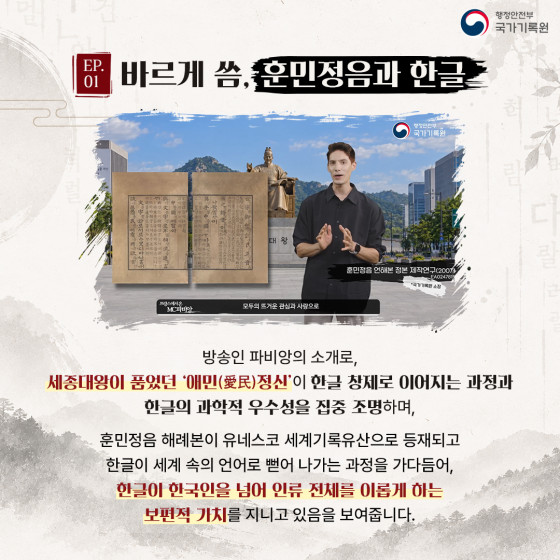 EP.01 바르게 씀, 훈민정음과 한글  방송인 파비앙의 소개로, 세종대왕이 품었던 '애민(愛民)정신'이 한글 창제로 이어지는 과정과 한글의 과학적 우수성을 집중 조명하며,  훈민정음 해례본이 유네스코 세계기록유산으로 등재되고 한글이 세계 속의 언어로 뻗어 나가는 과정을 가다듬어, 한글이 한국인을 넘어 인류 전체를 이롭게 하는 보편적 가치를 지니고 있음을 보여줍니다.